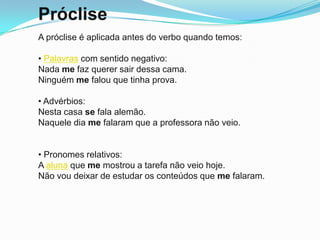 Próclise
A próclise é aplicada antes do verbo quando temos:

• Palavras com sentido negativo:
Nada me faz querer sair dessa cama.
Ninguém me falou que tinha prova.

• Advérbios:
Nesta casa se fala alemão.
Naquele dia me falaram que a professora não veio.


• Pronomes relativos:
A aluna que me mostrou a tarefa não veio hoje.
Não vou deixar de estudar os conteúdos que me falaram.
 