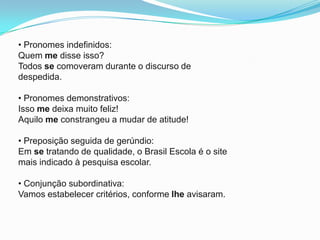 • Pronomes indefinidos:
Quem me disse isso?
Todos se comoveram durante o discurso de
despedida.

• Pronomes demonstrativos:
Isso me deixa muito feliz!
Aquilo me constrangeu a mudar de atitude!

• Preposição seguida de gerúndio:
Em se tratando de qualidade, o Brasil Escola é o site
mais indicado à pesquisa escolar.

• Conjunção subordinativa:
Vamos estabelecer critérios, conforme lhe avisaram.
 