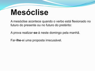 Mesóclise
A mesóclise acontece quando o verbo está flexionado no
futuro do presente ou no futuro do pretérito:

A prova realizar-se-á neste domingo pela manhã.

Far-lhe-ei uma proposta irrecusável.
 