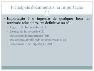 Principais documentos na Importação
 Importação é o ingresso de qualquer bem no

território aduaneiro, em definitivo ou não.






Registro do Importador (RI)
Licença de Importação (LI)
Declaração de Importação (DI)
Declaração Simplificada de Importação (DSI)
Comprovante de Importação (CI)

 