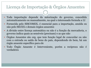 Licença de Importação & Órgãos Anuentes
 Toda importação depende da autorização do governo, concedida







automaticamente ou manualmente, na qual o interessado formula a LI
Fornecida pelo SISCOMEX, é essencial para a importação, anuída ou
não pelo SECEX e demais órgãos anuentes
A divisão entre licença automática ou não é a função da mercadoria, o
governo indica quais as sensíveis (precisam) e as que não
Órgãos Anuentes são org. que tem função legal de concordar ou não
com a entrada ou saída de bens do país, dependendo do bem, há um
órgão anuente específico para ele
Todo Órgão Anuente é Interveniente, porém a recíproca não é
verdadeira

 