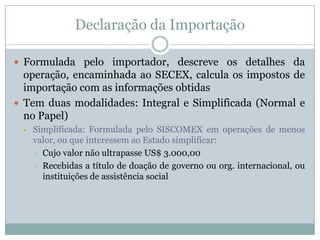 Declaração da Importação
 Formulada pelo importador, descreve os detalhes da

operação, encaminhada ao SECEX, calcula os impostos de
importação com as informações obtidas
 Tem duas modalidades: Integral e Simplificada (Normal e
no Papel)


Simplificada: Formulada pelo SISCOMEX em operações de menos
valor, ou que interessem ao Estado simplificar:
o Cujo valor não ultrapasse US$ 3.000,00
o Recebidas a título de doação de governo ou org. internacional, ou
instituições de assistência social

 