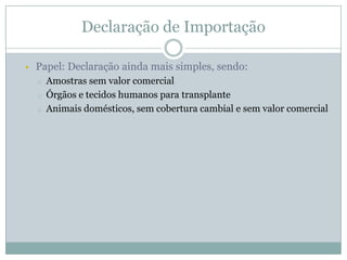 Declaração de Importação


Papel: Declaração ainda mais simples, sendo:
o

o
o

Amostras sem valor comercial
Órgãos e tecidos humanos para transplante
Animais domésticos, sem cobertura cambial e sem valor comercial

 