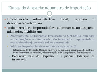 Etapas do despacho aduaneiro de importação
 Procedimento

administrativo
fiscal,
processa
o
desembaraço aduaneiro
 Toda mercadoria importada deve submeter-se ao despacho
aduaneiro, dividido em:
Processamento de Despacho: Processado no SISCOMEX com base
na declaração a ser formulada pelo importador e apresentada a
repartição sob cujo controle estiver a mercadoria
Início do Despacho: Inicia-se na data do registro da DI





o



Interrupção do Despacho:Quando exigível o depósito ou pagamento de qualquer
ônus financeiros ou cambiais, é interrompido até o cumprimento das exigências

Documento base do Despacho: É a própria Declaração de
Importação

 
