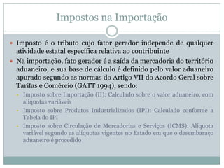 Impostos na Importação
 Imposto é o tributo cujo fator gerador independe de qualquer

atividade estatal específica relativa ao contribuinte
 Na importação, fato gerador é a saída da mercadoria do território
aduaneiro, e sua base de cálculo é definido pelo valor aduaneiro
apurado segundo as normas do Artigo VII do Acordo Geral sobre
Tarifas e Comércio (GATT 1994), sendo:






Imposto sobre Importação (II): Calculado sobre o valor aduaneiro, com
alíquotas variáveis
Imposto sobre Produtos Industrializados (IPI): Calculado conforme a
Tabela do IPI
Imposto sobre Circulação de Mercadorias e Serviços (ICMS): Alíquota
variável segundo as alíquotas vigentes no Estado em que o desembaraço
aduaneiro é procedido

 