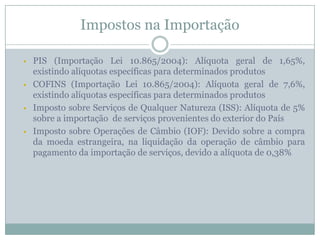 Impostos na Importação








PIS (Importação Lei 10.865/2004): Alíquota geral de 1,65%,
existindo alíquotas específicas para determinados produtos
COFINS (Importação Lei 10.865/2004): Alíquota geral de 7,6%,
existindo alíquotas específicas para determinados produtos
Imposto sobre Serviços de Qualquer Natureza (ISS): Alíquota de 5%
sobre a importação de serviços provenientes do exterior do País
Imposto sobre Operações de Câmbio (IOF): Devido sobre a compra
da moeda estrangeira, na liquidação da operação de câmbio para
pagamento da importação de serviços, devido a alíquota de 0,38%

 
