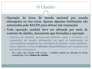 O Câmbio
 Operação

de troca de moeda nacional por moeda
estrangeira ou vice-versa. Apenas algumas instituições são
autorizadas pelo BACEN para efetuar tais transações
 Toda operação cambial deve ser efetuada por meio de
contrato de câmbio, documento que formaliza a operação


Contrato de Câmbio: Instrumento firmado entre o vendedor e o
comprador de moeda estrangeira, no qual se mencionam as
características completas das operações de câmbio e suas condições,
com o objetivo a troca de divisas (disponibilidade que os países tem
em moeda estrangeira)
o

Se o valor não exceder US$ 10.000, o câmbio poderá ser efetuado de forma
simplificada, com o boleto de câmbio

 