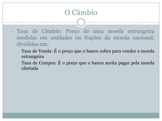 O Câmbio


Taxa de Câmbio: Preço de uma moeda estrangeira
medidas em unidades ou frações da moeda nacional,
divididas em:
o
o

Taxa de Venda: É o preço que o banco cobra para vender a moeda
estrangeira
Taxa de Compra: É o preço que o banco aceita pagar pela moeda
ofertada

 