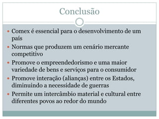 Conclusão
 Comex é essencial para o desenvolvimento de um





país
Normas que produzem um cenário mercante
competitivo
Promove o empreendedorismo e uma maior
variedade de bens e serviços para o consumidor
Promove interação (alianças) entre os Estados,
diminuindo a necessidade de guerras
Permite um intercâmbio material e cultural entre
diferentes povos ao redor do mundo

 