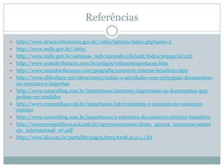 Referências












http://www.desenvolvimento.gov.br//sitio/interna/index.php?area=5
http://www.mdic.gov.br//sitio/
http://www.mdic.gov.br/sistemas_web/aprendex/default/index/popup/id/236
http://www.portaltributario.com.br/artigos/tributosimportacao.htm
http://www.mundoeducacao.com/geografia/comercio-externo-brasileiro.htm
http://www.slideshare.net/abracomex1/anlise-e-atividades-com-principais-documentosna-exportao-e-importao
http://www.comexblog.com.br/importacao/siscomex-importacao-os-documentos-quepodem-ser-emitidos
http://www.comexblog.com.br/importacao/intervenientes-e-anuentes-no-comercioexterior
http://www.comexblog.com.br/importacao/a-estrutura-do-comercio-exterior-brasileiro
http://concursospublicos.uol.com.br/aprovaconcursos/demo_aprova_concursos/comer
cio_internacional_07.pdf
http://www.bb.com.br/portalbb/page3,8105,8108,21,0,1,1.bb

 