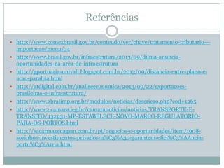 Referências
 http://www.comexbrasil.gov.br/conteudo/ver/chave/tratamento-tributario---









importacao/menu/74
http://www.brasil.gov.br/infraestrutura/2013/09/dilma-anunciaoportunidades-na-area-de-infraestrutura
http://gportuaria-univali.blogspot.com.br/2013/09/distancia-entre-plano-eacao-paralisa.html
http://atdigital.com.br/analiseeconomica/2013/09/22/exportacoesbrasileiras-e-infraestrutura/
http://www.abralimp.org.br/modulos/noticias/descricao.php?cod=1265
http://www2.camara.leg.br/camaranoticias/noticias/TRANSPORTE-ETRANSITO/432931-MP-ESTABELECE-NOVO-MARCO-REGULATORIOPARA-OS-PORTOS.html
http://sacarmazenagem.com.br/pt/negocios-e-oportunidades/item/1908sozinhos-investimentos-privados-n%C3%A3o-garantem-efici%C3%AAnciaportu%C3%A1ria.html

 