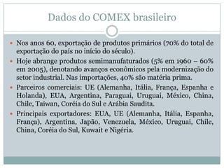 Dados do COMEX brasileiro
 Nos anos 60, exportação de produtos primários (70% do total de

exportação do país no início do século).
 Hoje abrange produtos semimanufaturados (5% em 1960 – 60%
em 2005), denotando avanços econômicos pela modernização do
setor industrial. Nas importações, 40% são matéria prima.
 Parceiros comerciais: UE (Alemanha, Itália, França, Espanha e
Holanda), EUA, Argentina, Paraguai, Uruguai, México, China,
Chile, Taiwan, Coréia do Sul e Arábia Saudita.
 Principais exportadores: EUA, UE (Alemanha, Itália, Espanha,
França), Argentina, Japão, Venezuela, México, Uruguai, Chile,
China, Coréia do Sul, Kuwait e Nigéria.

 