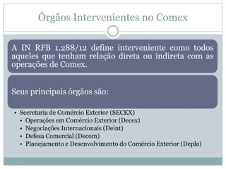 Órgãos Intervenientes no Comex
A IN RFB 1.288/12 define interveniente como todos
aqueles que tenham relação direta ou indireta com as
operações de Comex.
Seus principais órgãos são:
• Secretaria de Comércio Exterior (SECEX)
• Operações em Comércio Exterior (Decex)
• Negociações Internacionais (Deint)
• Defesa Comercial (Decom)
• Planejamento e Desenvolvimento do Comércio Exterior (Depla)

 