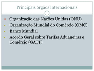 Principais órgãos internacionais
 Organização das Nações Unidas (ONU)
•
•
•

Organização Mundial do Comércio (OMC)
Banco Mundial
Acordo Geral sobre Tarifas Aduaneiras e
Comércio (GATT)

 