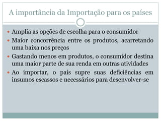 A importância da Importação para os países
 Amplia as opções de escolha para o consumidor
 Maior concorrência entre os produtos, acarretando

uma baixa nos preços
 Gastando menos em produtos, o consumidor destina
uma maior parte de sua renda em outras atividades
 Ao importar, o país supre suas deficiências em
insumos escassos e necessários para desenvolver-se

 