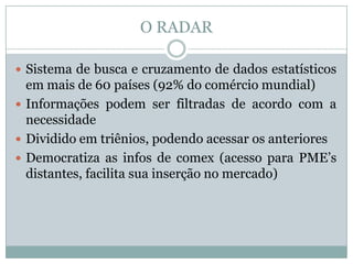 O RADAR
 Sistema de busca e cruzamento de dados estatísticos

em mais de 60 países (92% do comércio mundial)
 Informações podem ser filtradas de acordo com a
necessidade
 Dividido em triênios, podendo acessar os anteriores
 Democratiza as infos de comex (acesso para PME’s
distantes, facilita sua inserção no mercado)

 