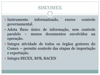 SISCOMEX
 Instrumento

informatizado,

exerce

controle

governamental.
 Adota fluxo único de informação, sem controle
paralelo – menos documentos envolvidos na
operação.
 Integra atividade de todos os órgãos gestores do
Comex – permite controle das etapas de importação
e exportação.
 Integra SECEX, RFB, BACEN

 