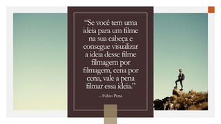 “Se você tem uma
ideia para um filme
na sua cabeça e
consegue visualizar
a ideia desse filme
filmagem por
filmagem, cena por
cena, vale a pena
filmar essa ideia.”
– Fábio Pena
 