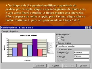 Na Etapa 4 de 5, é possível modificar a aparência do gráfico, por exemplo, clique a opção Seqüência de Dados em:, e veja como ficará o gráfico. A figura mostra esta alteração. Não se esqueça de voltar a opção para Coluna, clique sobre o botão Continuar >, para ser posicionado na Etapa 5 de 5. 