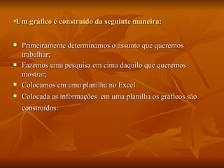 Um gráfico é construído da seguinte maneira:  Primeiramente determinamos o assunto que queremos trabalhar; Fazemos uma pesquisa em cima daquilo que queremos mostrar; Colocamos em uma planilha no Excel Colocada as informações  em uma planilha os gráficos são construídos.   