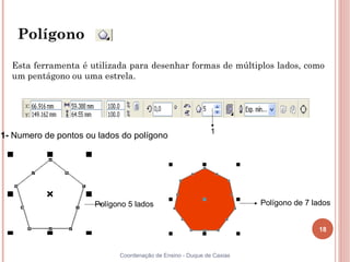 Polígono

  Esta ferramenta é utilizada para desenhar formas de múltiplos lados, como
  um pentágono ou uma estrela.




                                                            1
1- Numero de pontos ou lados do polígono




                      Polígono 5 lados                                Polígono de 7 lados


                                                                                     18


                            Coordenação de Ensino - Duque de Caxias
 