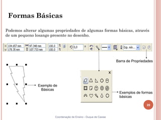 Formas Básicas

Podemos alterar algumas propriedades de algumas formas básicas, através
de um pequeno losango presente no desenho.




                                                                  Barra de Propriedades




                Exemplo de
                 Básicas
                                                                   Exemplos de formas
                                                                   básicas

                                                                                   20


                        Coordenação de Ensino - Duque de Caxias
 