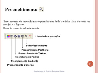 Preenchimento

Este recurso de preenchimento permite-nos definir vários tipos de texturas
a objetos e figuras.
Suas ferramentas desdobráveis:


                             Janela de encaixe Cor



                   Sem Preenchimento
               Preenchimento PostScript
            Preenchimento de Textura
         Preenchimento Padrão
      Preenchimento Gradiente
                                                                         21
   Preenchimento Uniforme

                         Coordenação de Ensino - Duque de Caxias
 