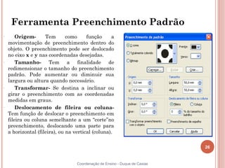 Ferramenta Preenchimento Padrão
–
        Origem-      Tem       como     função     a
    movimentação de preenchimento dentro do
    objeto. O preenchimento pode ser deslocado
    no eixo x e y nas coordenadas desejadas.
–
        Tamanho- Tem a finalidade de
    redimensionar o tamanho do preenchimento
    padrão. Pode aumentar ou diminuir sua
    largura ou altura quando necessário.
–
        Transformar- Se destina a inclinar ou
    girar o preenchimento com as coordenadas
    medidas em graus.
–
        Deslocamento de fileira ou coluna-
    Tem função de deslocar o preenchimento em
    fileira ou coluna semelhante a um “corte”no
    preenchimento, deslocando uma parte para
    a horizontal (fileira), ou na vertical (coluna).

                                                                             26


                                   Coordenação de Ensino - Duque de Caxias
 