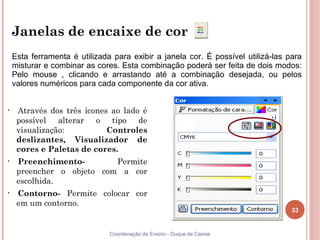 Janelas de encaixe de cor
    Esta ferramenta é utilizada para exibir a janela cor. É possível utilizá-las para
    misturar e combinar as cores. Esta combinação poderá ser feita de dois modos:
    Pelo mouse , clicando e arrastando até a combinação desejada, ou pelos
    valores numéricos para cada componente da cor ativa.


•    Através dos três ícones ao lado é
     possível alterar o tipo de
     visualização:          Controles
     deslizantes, Visualizador de
     cores e Paletas de cores.
•    Preenchimento-        Permite
     preencher o objeto com a cor
     escolhida.
•    Contorno- Permite colocar cor
     em um contorno.
                                                                                  33


                               Coordenação de Ensino - Duque de Caxias
 
