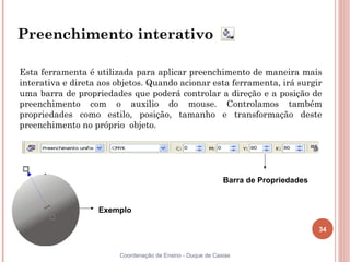 Preenchimento interativo

Esta ferramenta é utilizada para aplicar preenchimento de maneira mais
interativa e direta aos objetos. Quando acionar esta ferramenta, irá surgir
uma barra de propriedades que poderá controlar a direção e a posição de
preenchimento com o auxilio do mouse. Controlamos também
propriedades como estilo, posição, tamanho e transformação deste
preenchimento no próprio objeto.




                                                            Barra de Propriedades


                   Exemplo

                                                                                    34


                        Coordenação de Ensino - Duque de Caxias
 