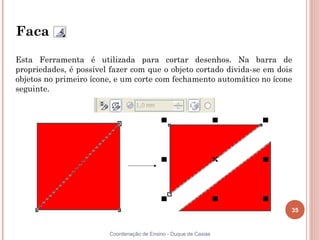 Faca

Esta Ferramenta é utilizada para cortar desenhos. Na barra de
propriedades, é possível fazer com que o objeto cortado divida-se em dois
objetos no primeiro ícone, e um corte com fechamento automático no ícone
seguinte.




                                                                        35


                        Coordenação de Ensino - Duque de Caxias
 