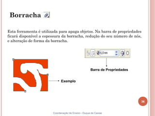 Borracha

Esta ferramenta é utilizada para apaga objetos. Na barra de propriedades
ficará disponível a espessura da borracha, redução do seu número de nós,
e alteração de forma da borracha.




                                                     Barra de Propriedades


                              Exemplo




                                                                             36


                        Coordenação de Ensino - Duque de Caxias
 