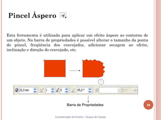 Pincel Áspero

Esta ferramenta é utilizada para aplicar um efeito áspero ao contorno de
um objeto. Na barra de propriedades é possível alterar o tamanho da ponta
do pincel, freqüência dos cravejados, adicionar secagem ao efeito,
inclinação e direção do cravejado, etc.




                                  Barra de Propriedades                 38


                         Coordenação de Ensino - Duque de Caxias
 