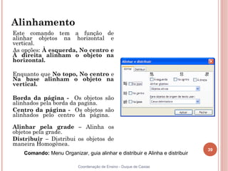 Alinhamento
Este comando tem a função de
alinhar objetos na horizontal e
vertical.
As opções: À esquerda, No centro e
À direita alinham o objeto na
horizontal.

Enquanto que No topo, No centro e
Na base alinham o objeto na
vertical.

Borda da página - Os objetos são
alinhados pela borda da pagina.
Centro da página - Os objetos são
alinhados pelo centro da página.

Alinhar pela grade – Alinha os
objetos pela grade.
Distribuir – Distribui os objetos de
maneira Homogênea.
                                                                               39
    Comando: Menu Organizar, guia alinhar e distribuir e Alinha e distribuir

                           Coordenação de Ensino - Duque de Caxias
 