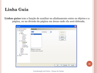Linha Guia

Linhas guias tem a função de auxiliar no alinhamento entre os objetos e a
     página, ou na divisão da página em áreas onde ela será dobrada.




                                                                        42


                        Coordenação de Ensino - Duque de Caxias
 
