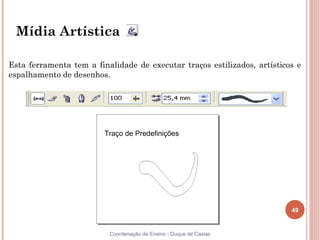 Mídia Artística

Esta ferramenta tem a finalidade de executar traços estilizados, artísticos e
espalhamento de desenhos.




                         Traço de Predefinições




                                                                          49


                          Coordenação de Ensino - Duque de Caxias
 