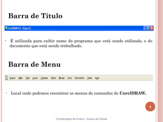 Barra de Título


•   É utilizada para exibir nome do programa que está sendo utilizado, e do
    documento que está sendo trabalhado.



    Barra de Menu



•   Local onde podemos encontrar os menus de comandos do CorelDRAW.


                                                                         5


                           Coordenação de Ensino - Duque de Caxias
 