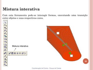 Mistura interativa
Com esta ferramenta pode-se interagir formas, executando uma transição
entre objetos e suas respectivas cores.




       Mistura interativa




                                                                      55


                            Coordenação de Ensino - Duque de Caxias
 