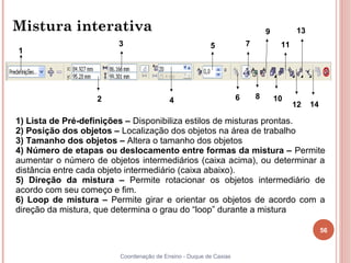 Mistura interativa                                                            9         13
                        3                              5              7            11
1




                   2                     4                        6       8       10
                                                                                        12   14

1) Lista de Pré-definições – Disponibiliza estilos de misturas prontas.
2) Posição dos objetos – Localização dos objetos na área de trabalho
3) Tamanho dos objetos – Altera o tamanho dos objetos
4) Número de etapas ou deslocamento entre formas da mistura – Permite
aumentar o número de objetos intermediários (caixa acima), ou determinar a
distância entre cada objeto intermediário (caixa abaixo).
5) Direção da mistura – Permite rotacionar os objetos intermediário de
acordo com seu começo e fim.
6) Loop de mistura – Permite girar e orientar os objetos de acordo com a
direção da mistura, que determina o grau do “loop” durante a mistura

                                                                                                  56


                        Coordenação de Ensino - Duque de Caxias
 