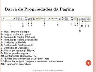 Barra de Propriedades da Página



       1          2    3 4                 5                6          7   8 9    11 12 13

1- Tipo/Tamanho do papel                                                         10
2- Largura e altura do papel
3- Formato da Página (Retrato)
4- Formato da Página (Paisagem)
5- Unidades de Medida
6- Distância de Deslocamento
7- Distância do Duplicado
8- Alinhar pela grade (CTRL+Y)
9- Alinhar pela linha-guia
10- Alinhar pelos objetos (ALT+Z)
11- Linhas guias dinâmicas (ALT+SHIFT+D)
12- Desenhar objetos complexos ao mover ou transformar
                                                                                         6
13- Tratar como preenchido

                             Coordenação de Ensino - Duque de Caxias
 