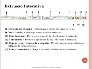 Extrusão Interativa
 1                 2    3       4               5            6    7       9    11    13




                                                                      8       10    12
8) Extrusão da rotação – Rotacionar o objeto nos eixos x, y e z.
9) Cor – Permite a mudança de cor de uma extrusão
10) Chanfradura – Permite a aplicação de chanfradura à extrusão.
11) iluminação – Permite a aplicação de até três luzes à extrusão.
12) Copiar propriedades de extrusão – Permite copiar propriedades de
  extrusão de outros objetos.
13) Limpar extrusão – Limpa a extrusão existente em um objeto.



                                                                                     68


                        Coordenação de Ensino - Duque de Caxias
 