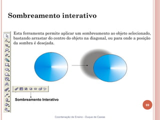 Sombreamento interativo

 Esta ferramenta permite aplicar um sombreamento ao objeto selecionado,
 bastando arrastar do centro do objeto na diagonal, ou para onde a posição
 da sombra é desejada.




 Sombreamento Interativo
                                                                       69


                      Coordenação de Ensino - Duque de Caxias
 