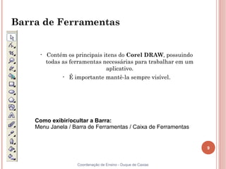 Barra de Ferramentas


     •   Contém os principais itens do Corel DRAW, possuindo
         todas as ferramentas necessárias para trabalhar em um
                               aplicativo.
              •   É importante mantê-la sempre visível.




    Como exibir/ocultar a Barra:
    Menu Janela / Barra de Ferramentas / Caixa de Ferramentas


                                                                 9


                     Coordenação de Ensino - Duque de Caxias
 