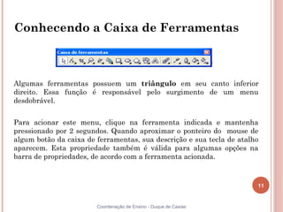 11
Coordenação de Ensino - Duque de Caxias
Conhecendo a Caixa de Ferramentas
Algumas ferramentas possuem um triângulo em seu canto inferior
direito. Essa função é responsável pelo surgimento de um menu
desdobrável.
Para acionar este menu, clique na ferramenta indicada e mantenha
pressionado por 2 segundos. Quando aproximar o ponteiro do mouse de
algum botão da caixa de ferramentas, sua descrição e sua tecla de atalho
aparecem. Esta propriedade também é válida para algumas opções na
barra de propriedades, de acordo com a ferramenta acionada.
 