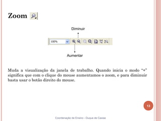 13
Coordenação de Ensino - Duque de Caxias
Zoom
Muda a visualização da janela de trabalho. Quando inicia o modo “+”
significa que com o clique do mouse aumentamos o zoom, e para diminuir
basta usar o botão direito do mouse.
Aumentar
Diminuir
 