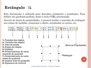 14
Coordenação de Ensino - Duque de Caxias
1- Posições dos objetos
2- Tamanho dos objetos
3- Fator de escala
4- Ângulo de rotação
5- Espelhar
6- Arredondamento do canto
esquerdo do quadrado
7- Arredondamento do canto
direito do quadrado
8- Quebrar texto do parágrafo
9- Espessura de contorno
Retângulo
Esta ferramenta é utilizada para desenhar retângulos e quadrados. Para
definir um quadrado perfeito, deixe a tecla CTRL pressionada.
Através da barra de propriedades, é possível mudar o tamanho do retângulo
nas caixas de medidas, rotacionar o objeto, arredondar os cantos, etc.
Retângulo
Barra de Propriedades
1
2 3 4 5 6 7 8 9
 