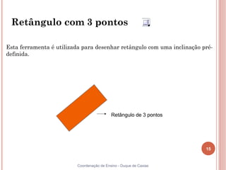 15
Coordenação de Ensino - Duque de Caxias
Retângulo com 3 pontos
Retângulo de 3 pontos
Esta ferramenta é utilizada para desenhar retângulo com uma inclinação pré-
definida.
 