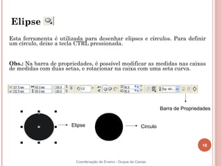 16
Coordenação de Ensino - Duque de Caxias
Elipse
Esta ferramenta é utilizada para desenhar elipses e círculos. Para definir
um círculo, deixe a tecla CTRL pressionada.
Obs.: Na barra de propriedades, é possível modificar as medidas nas caixas
de medidas com duas setas, e rotacionar na caixa com uma seta curva.
Barra de Propriedades
Elipse Circulo
 