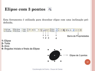 17
Coordenação de Ensino - Duque de Caxias
Elipse com 3 pontos
Esta ferramenta é utilizada para desenhar elipse com uma inclinação pré-
definida.
Elipse de 3 pontos
Barra de Propriedades
1 2 3 4
1- Elipse
2- Torta
3- Arco
4- Ângulos iniciais e finais da Elipse
 