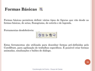 19
Coordenação de Ensino - Duque de Caxias
Formas Básicas
Formas básicas permitem definir vários tipos de figuras que vão desde as
formas básicas, de setas, fluxograma, de estrela e de legenda.
Ferramentas desdobráveis:
Estas ferramentas são utilizada para desenhar formas pré-definidas pelo
CorelDraw, para agilização de trabalhos específicos. É possível criar formas
animadas, sinalizações e balões de diálogo.
 